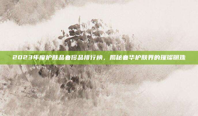2023年度护肤品奢侈品排行榜，揭秘奢华护肤界的璀璨明珠