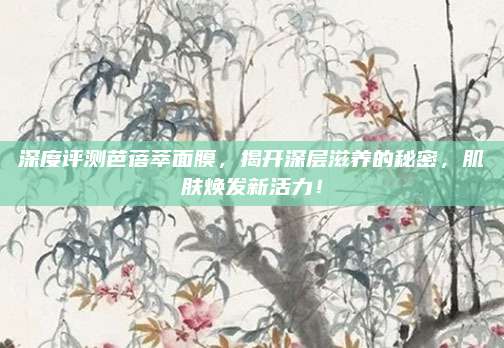 深度评测芭蓓萃面膜，揭开深层滋养的秘密，肌肤焕发新活力！