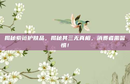 揭秘紫薇护肤品，揭秘其三无真相，消费者需警惕！