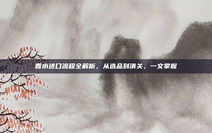 香水进口流程全解析，从选品到清关，一文掌握