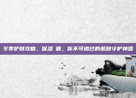冬季护肤攻略，保湿啫喱，你不可错过的肌肤守护神器