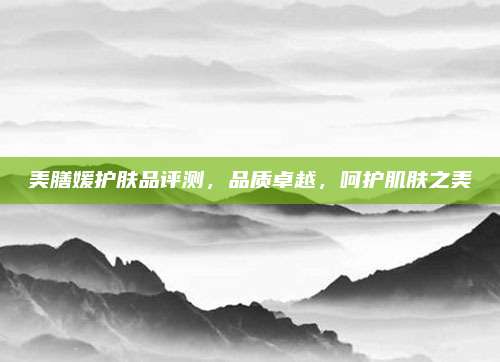 美膳媛护肤品评测，品质卓越，呵护肌肤之美
