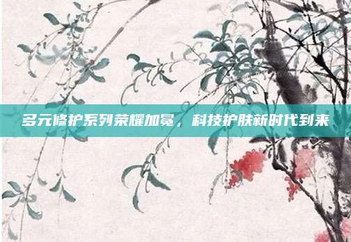 多元修护系列荣耀加冕，科技护肤新时代到来