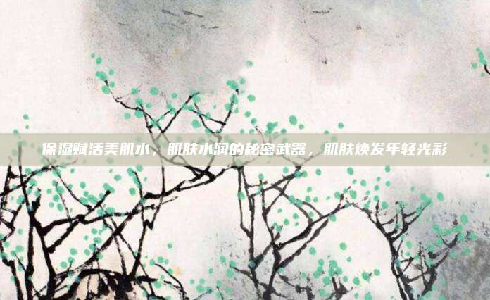 保湿赋活美肌水，肌肤水润的秘密武器，肌肤焕发年轻光彩