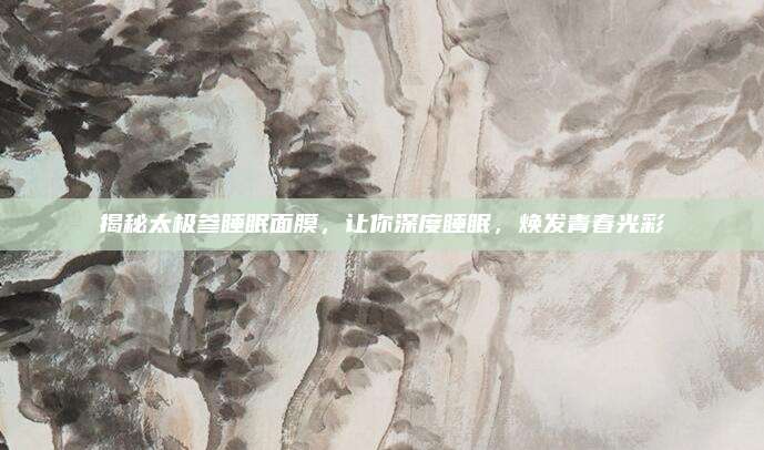 揭秘太极参睡眠面膜，让你深度睡眠，焕发青春光彩