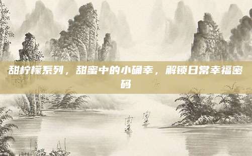 甜柠檬系列，甜蜜中的小确幸，解锁日常幸福密码