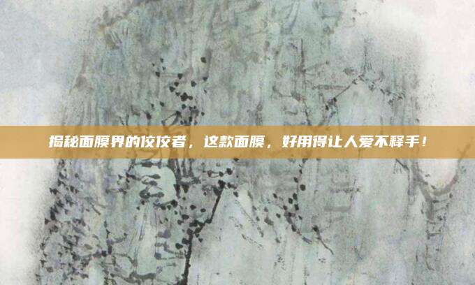揭秘面膜界的佼佼者，这款面膜，好用得让人爱不释手！