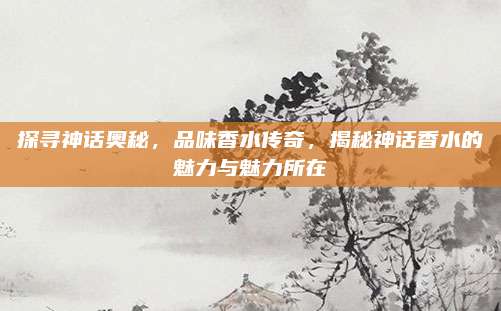 探寻神话奥秘，品味香水传奇，揭秘神话香水的魅力与魅力所在