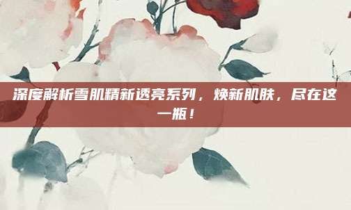 深度解析雪肌精新透亮系列，焕新肌肤，尽在这一瓶！