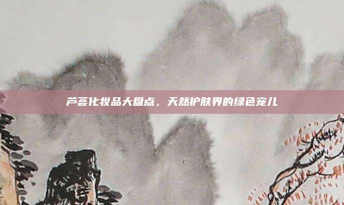 芦荟化妆品大盘点，天然护肤界的绿色宠儿