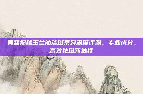 美容揭秘玉兰油淡斑系列深度评测，专业成分，高效祛斑新选择