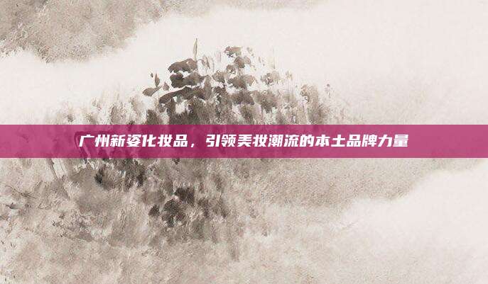 广州新姿化妆品，引领美妆潮流的本土品牌力量