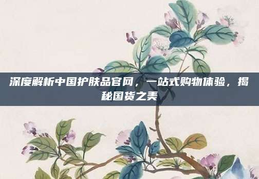 深度解析中国护肤品官网，一站式购物体验，揭秘国货之美