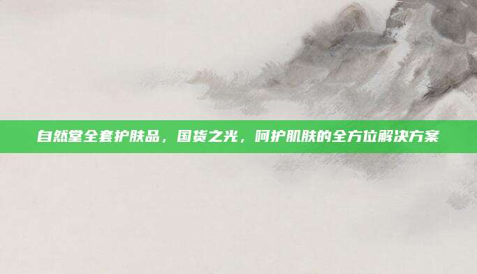 自然堂全套护肤品，国货之光，呵护肌肤的全方位解决方案