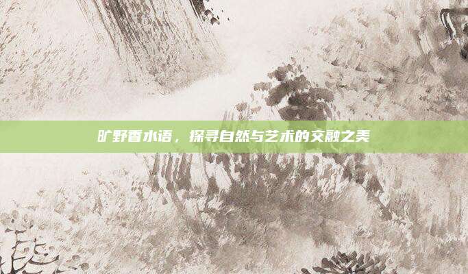 旷野香水语，探寻自然与艺术的交融之美