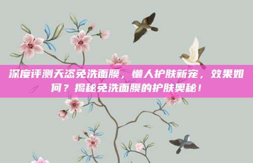 深度评测天恣免洗面膜，懒人护肤新宠，效果如何？揭秘免洗面膜的护肤奥秘！