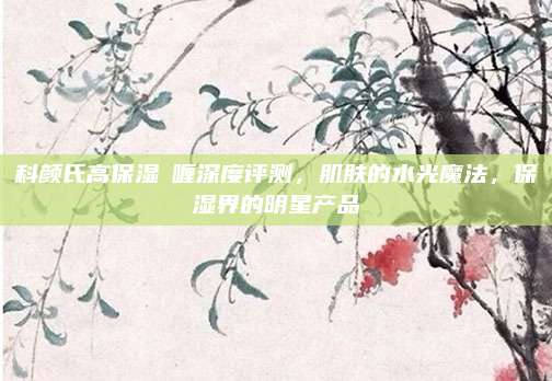 科颜氏高保湿啫喱深度评测，肌肤的水光魔法，保湿界的明星产品