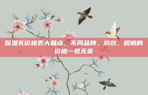 保湿乳价格表大盘点，不同品牌、功效、规格的价格一览无余