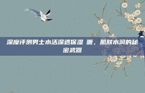 深度评测男士水活深透保湿啫喱，肌肤水润的秘密武器
