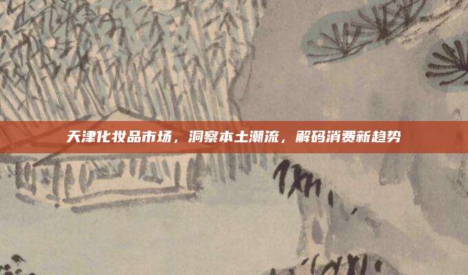天津化妆品市场，洞察本土潮流，解码消费新趋势