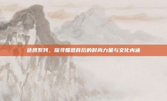 色团系列，探寻媚惑背后的时尚力量与文化内涵