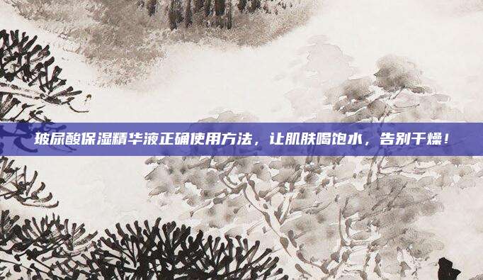 玻尿酸保湿精华液正确使用方法，让肌肤喝饱水，告别干燥！