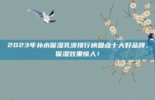 2023年补水保湿乳液排行榜盘点十大好品牌，保湿效果惊人！