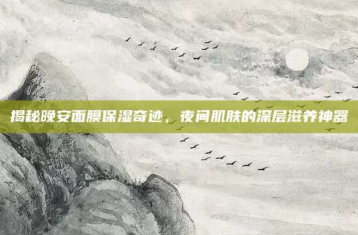 揭秘晚安面膜保湿奇迹，夜间肌肤的深层滋养神器