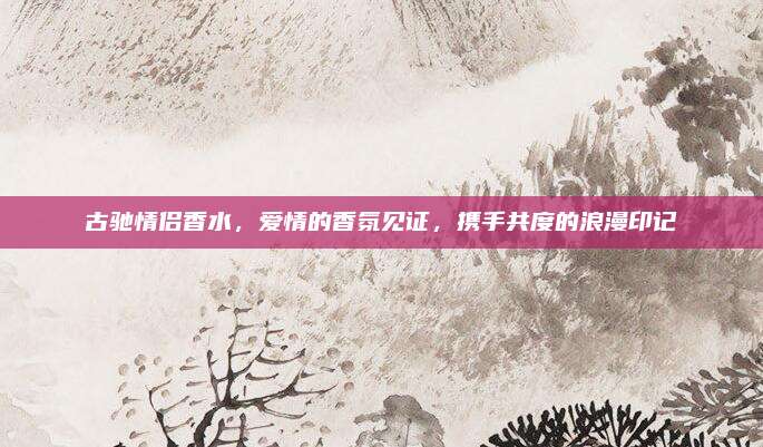 古驰情侣香水，爱情的香氛见证，携手共度的浪漫印记