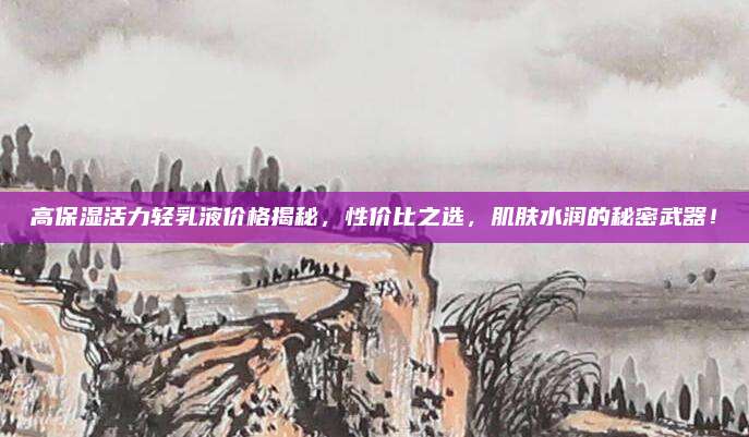 高保湿活力轻乳液价格揭秘，性价比之选，肌肤水润的秘密武器！