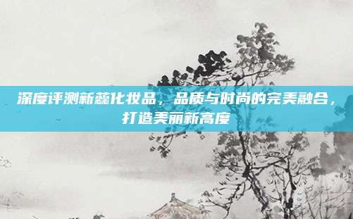 深度评测新蕊化妆品，品质与时尚的完美融合，打造美丽新高度