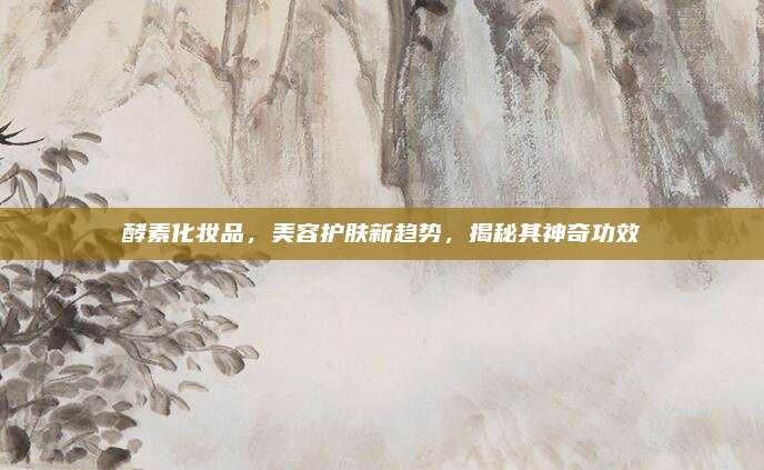 酵素化妆品,美容护肤新趋势,揭秘其神奇功效
