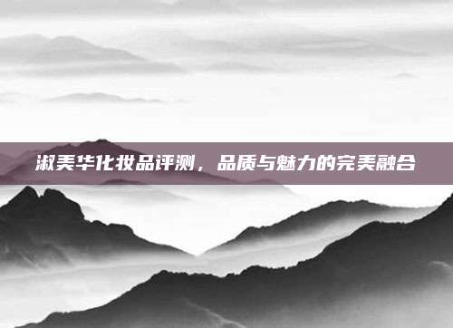 淑美华化妆品评测，品质与魅力的完美融合