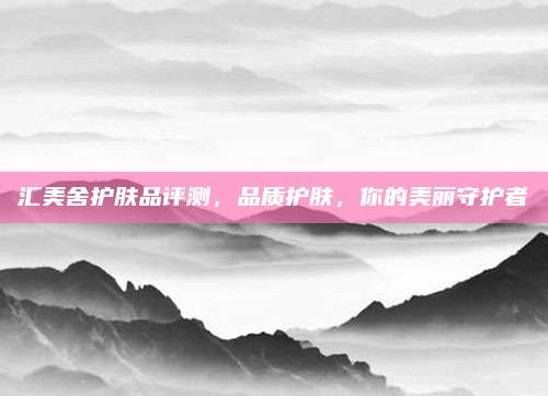汇美舍护肤品评测，品质护肤，你的美丽守护者