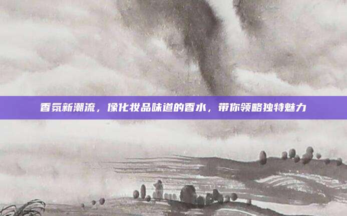香氛新潮流，像化妆品味道的香水，带你领略独特魅力