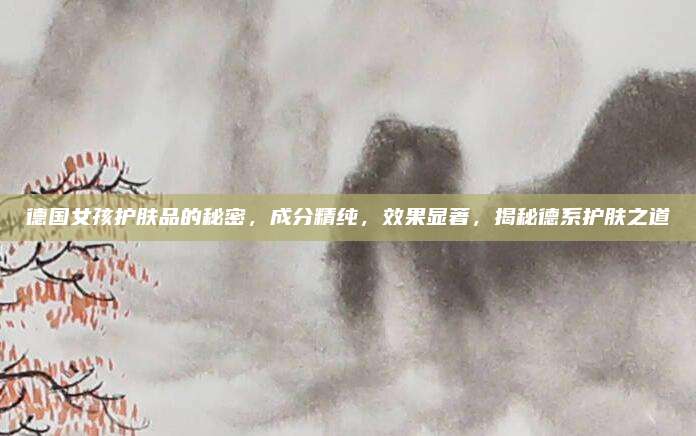 德国女孩护肤品的秘密，成分精纯，效果显著，揭秘德系护肤之道