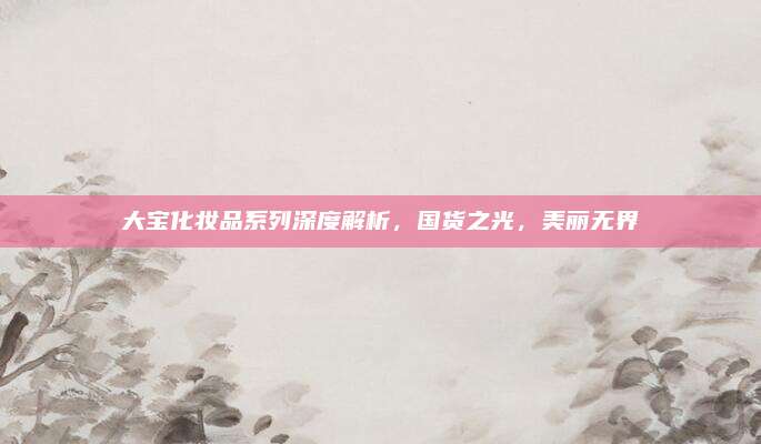 大宝化妆品系列深度解析，国货之光，美丽无界