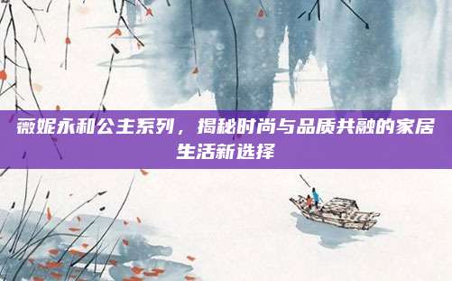 薇妮永和公主系列，揭秘时尚与品质共融的家居生活新选择