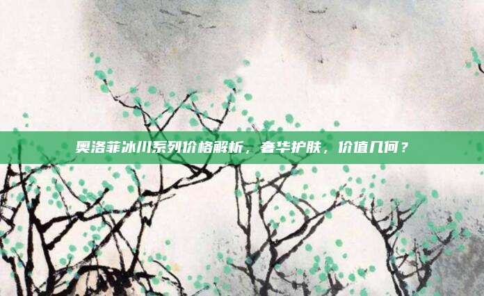 奥洛菲冰川系列价格解析，奢华护肤，价值几何？