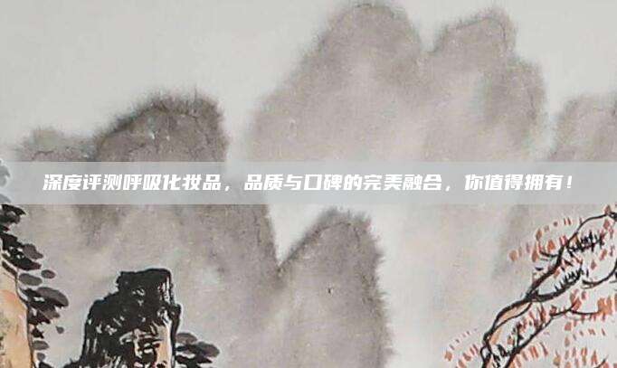 深度评测呼吸化妆品，品质与口碑的完美融合，你值得拥有！