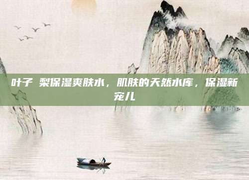 叶子諾梨保湿爽肤水，肌肤的天然水库，保湿新宠儿