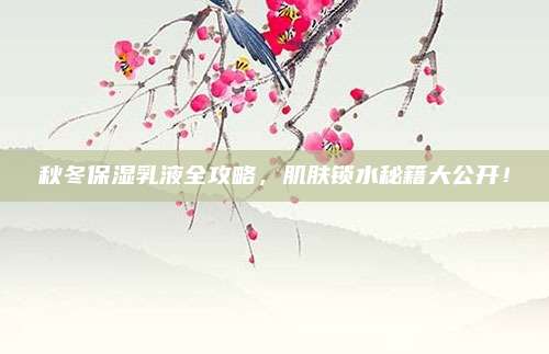 秋冬保湿乳液全攻略，肌肤锁水秘籍大公开！