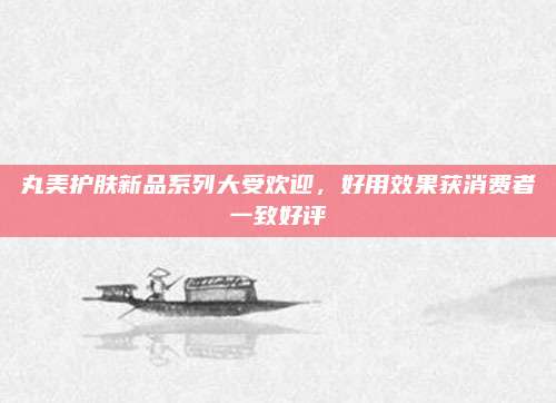 丸美护肤新品系列大受欢迎，好用效果获消费者一致好评