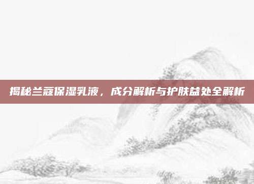 揭秘兰蔻保湿乳液，成分解析与护肤益处全解析