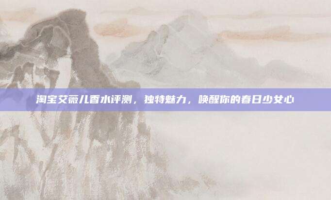 淘宝艾薇儿香水评测，独特魅力，唤醒你的春日少女心