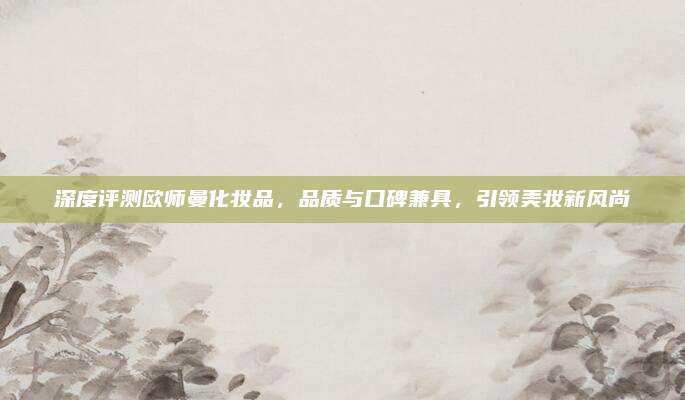 深度评测欧师曼化妆品，品质与口碑兼具，引领美妆新风尚