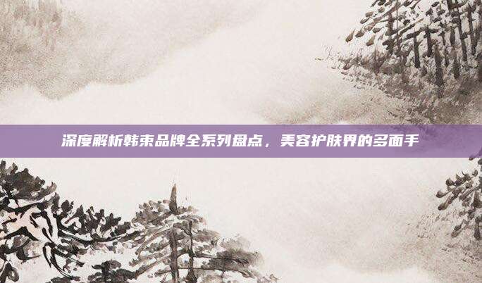深度解析韩束品牌全系列盘点，美容护肤界的多面手