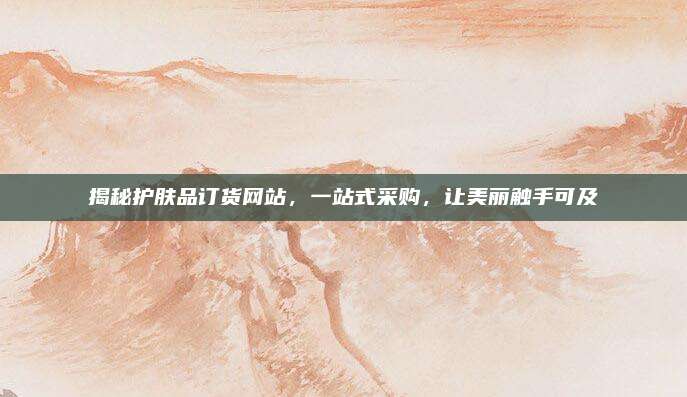 揭秘护肤品订货网站，一站式采购，让美丽触手可及