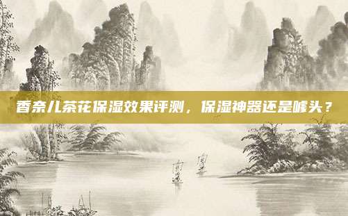 香奈儿茶花保湿效果评测，保湿神器还是噱头？