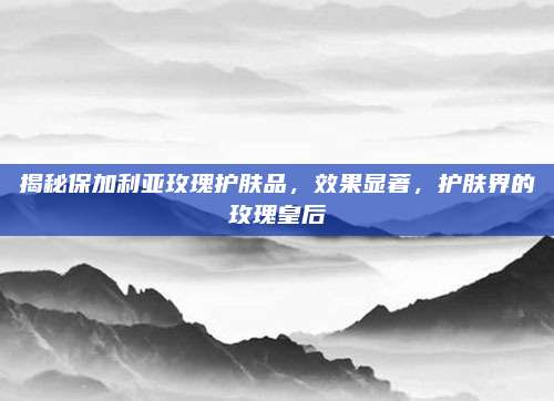 揭秘保加利亚玫瑰护肤品，效果显著，护肤界的玫瑰皇后